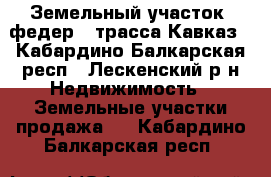 Земельный участок. федер.. трасса Кавказ - Кабардино-Балкарская респ., Лескенский р-н Недвижимость » Земельные участки продажа   . Кабардино-Балкарская респ.